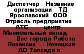 Диспетчер › Название организации ­ ТД Ярославский, ООО › Отрасль предприятия ­ АТС, call-центр › Минимальный оклад ­ 22 000 - Все города Работа » Вакансии   . Ненецкий АО,Топседа п.